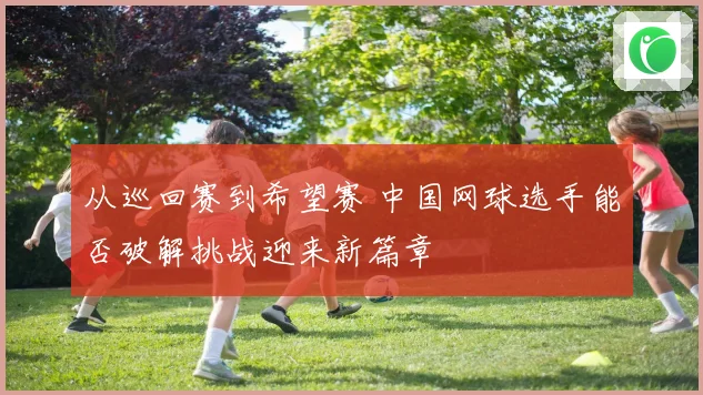 从巡回赛到希望赛 中国网球选手能否破解挑战迎来新篇章