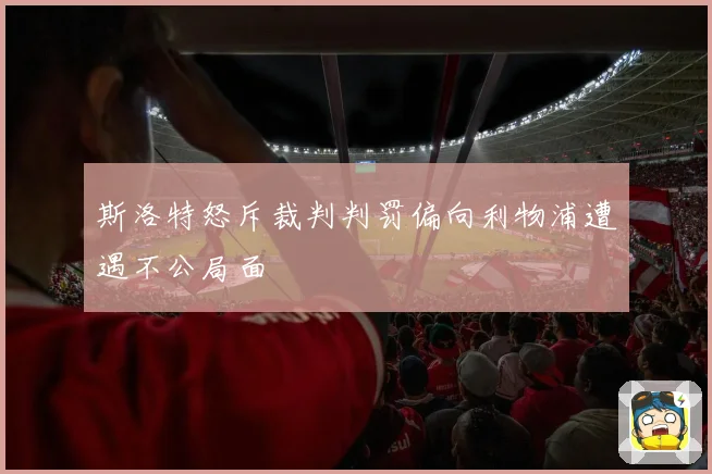 斯洛特怒斥裁判判罚偏向利物浦遭遇不公局面