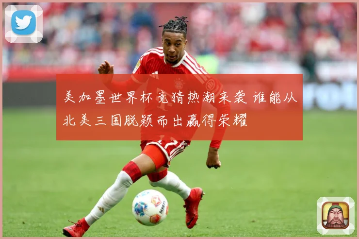 美加墨世界杯竞猜热潮来袭 谁能从北美三国脱颖而出赢得荣耀