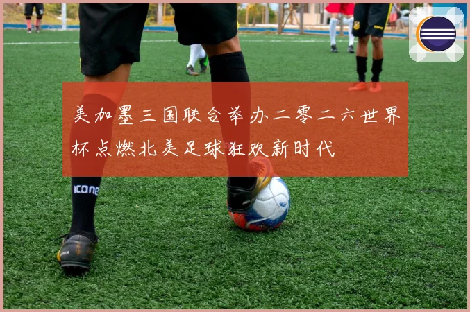 美加墨三国联合举办二零二六世界杯点燃北美足球狂欢新时代
