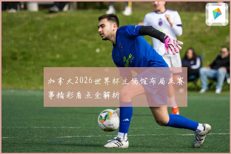 加拿大2026世界杯主场馆布局及赛事精彩看点全解析