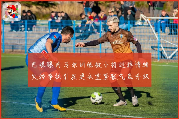巴媒曝内马尔训练被小将过掉情绪失控争执引发更衣室紧张气氛升级