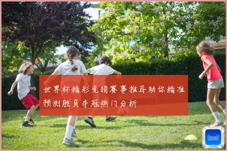 世界杯精彩竞猜赛事推荐助你精准预测胜负夺冠热门分析