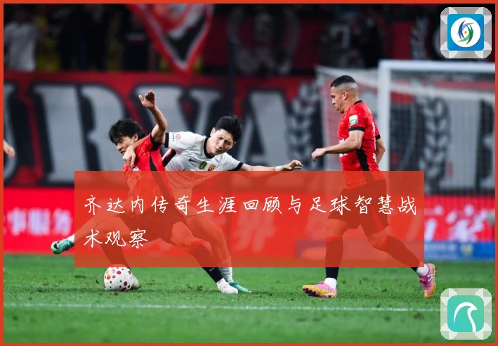 齐达内传奇生涯回顾与足球智慧战术观察