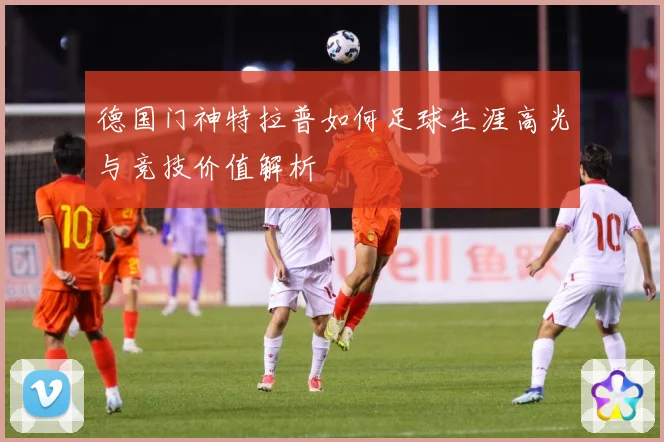 德国门神特拉普如何足球生涯高光与竞技价值解析