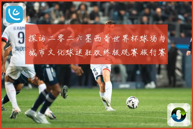 探访二零二六墨西哥世界杯球场与城市文化球迷狂欢终极观赛旅行赛事前瞻