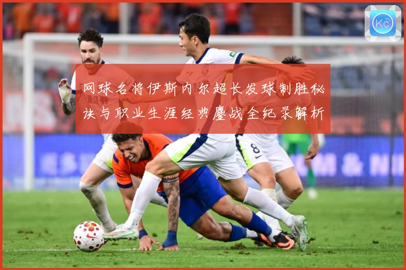 网球名将伊斯内尔超长发球制胜秘诀与职业生涯经典鏖战全纪录解析