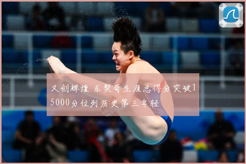 又创辉煌 东契奇生涯总得分突破15000分位列历史第三年轻