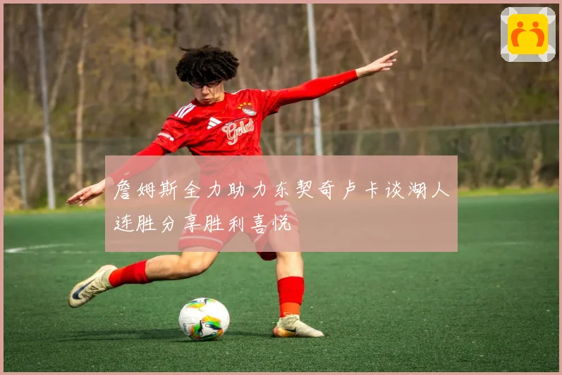詹姆斯全力助力东契奇卢卡谈湖人连胜分享胜利喜悦