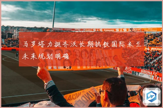 马罗塔力挺齐沃长期执教国际米兰未来规划明确
